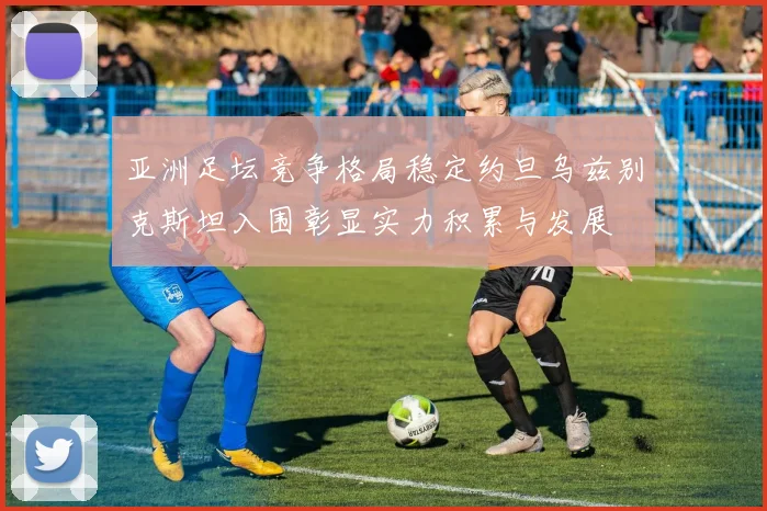 亚洲足坛竞争格局稳定约旦乌兹别克斯坦入围彰显实力积累与发展