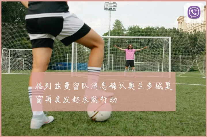 格列兹曼留队消息确认奥兰多城夏窗再度发起求购行动