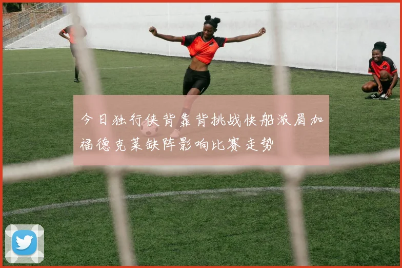 今日独行侠背靠背挑战快船浓眉加福德克莱缺阵影响比赛走势