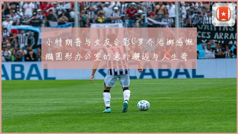 小特朗普与女友合影C罗乔治娜感慨椭圆形办公室的意外邂逅与人生奇遇