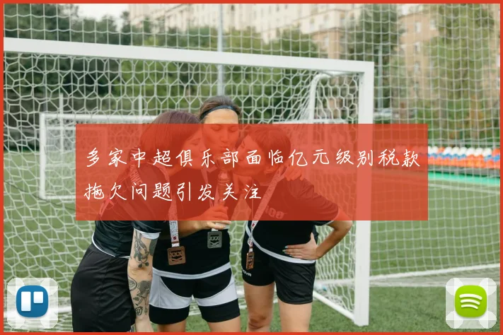 多家中超俱乐部面临亿元级别税款拖欠问题引发关注