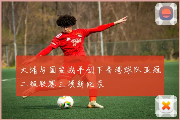 大埔与国安战平创下香港球队亚冠二级联赛三项新纪录