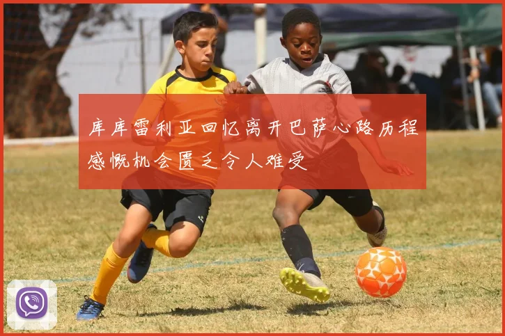 库库雷利亚回忆离开巴萨心路历程感慨机会匮乏令人难受