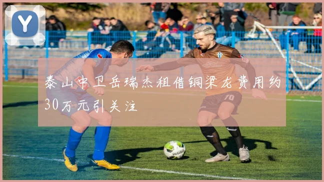 泰山中卫岳瑞杰租借铜梁龙费用约30万元引关注