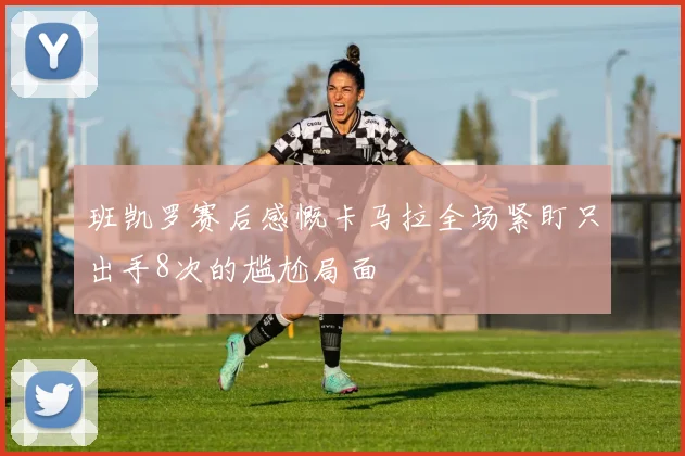 班凯罗赛后感慨卡马拉全场紧盯只出手8次的尴尬局面