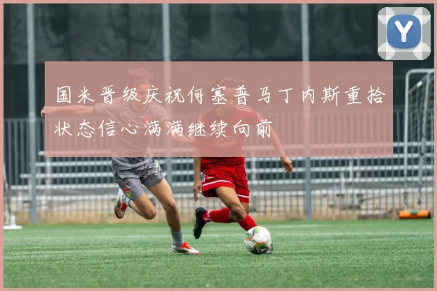 国米晋级庆祝何塞普马丁内斯重拾状态信心满满继续向前