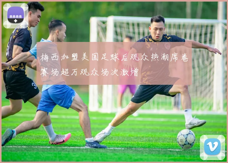 梅西加盟美国足球后观众热潮席卷赛场超万观众场次激增