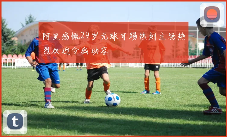 阿里感慨29岁无球可踢热刺主场热烈欢迎令我动容