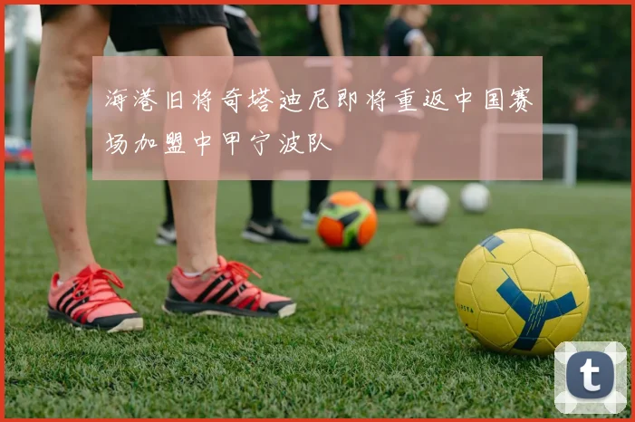 海港旧将奇塔迪尼即将重返中国赛场加盟中甲宁波队