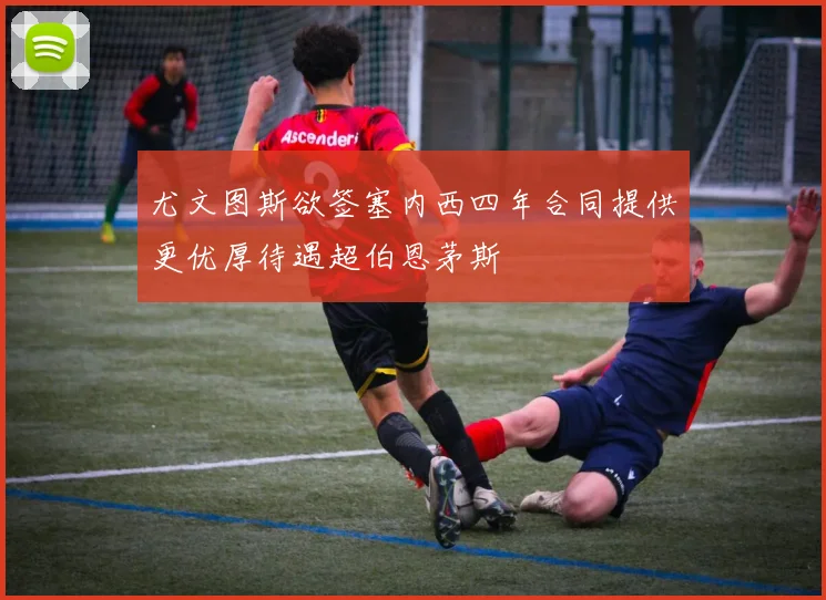 尤文图斯欲签塞内西四年合同提供更优厚待遇超伯恩茅斯