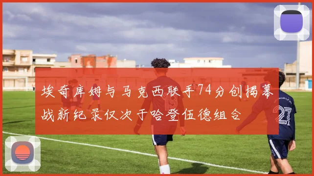 埃奇库姆与马克西联手74分创揭幕战新纪录仅次于哈登伍德组合
