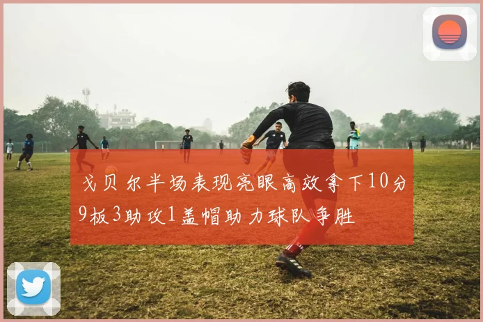 戈贝尔半场表现亮眼高效拿下10分9板3助攻1盖帽助力球队争胜
