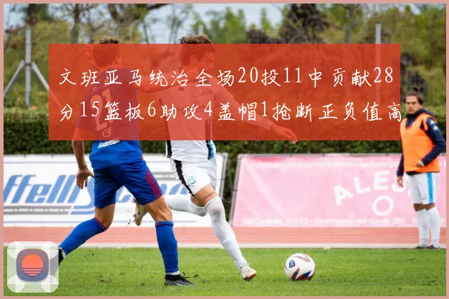 文班亚马统治全场20投11中贡献28分15篮板6助攻4盖帽1抢断正负值高达32
