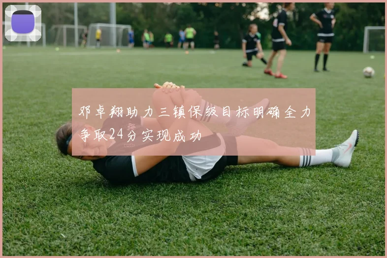 邓卓翔助力三镇保级目标明确全力争取24分实现成功