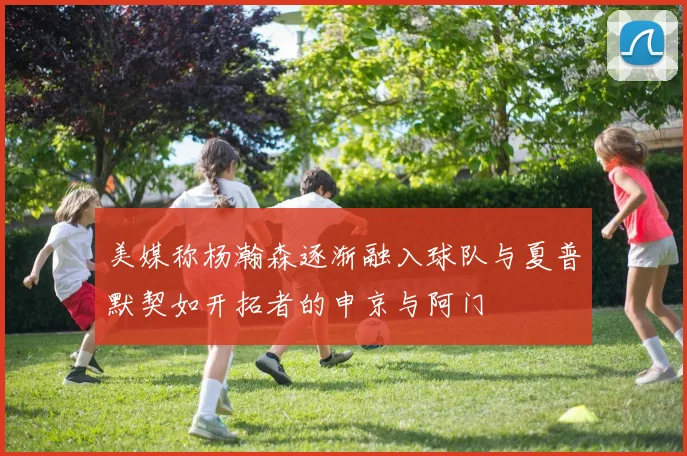 美媒称杨瀚森逐渐融入球队与夏普默契如开拓者的申京与阿门