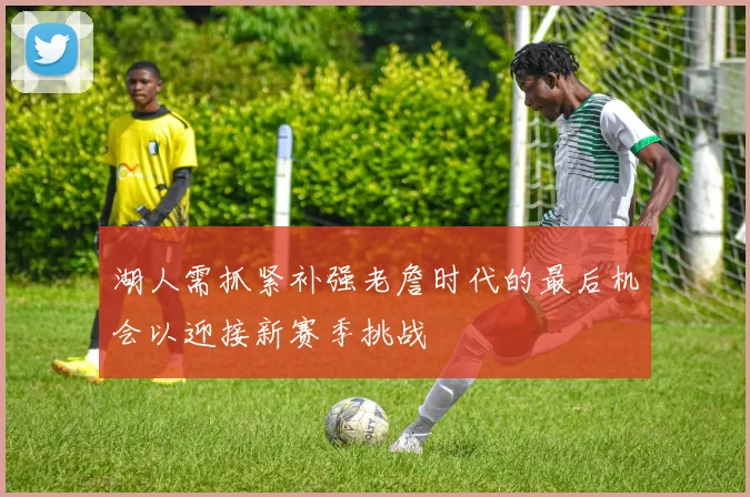 湖人需抓紧补强老詹时代的最后机会以迎接新赛季挑战