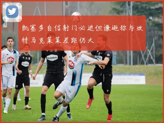 凯塞多自信射门必进但谦逊称与坎特马克莱莱差距仍大