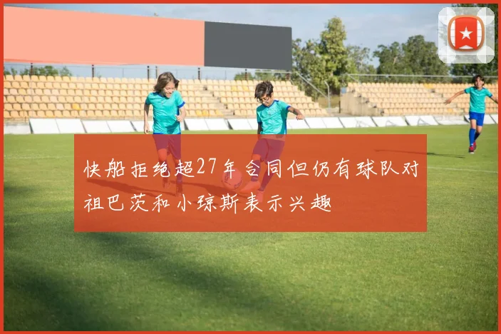 快船拒绝超27年合同但仍有球队对祖巴茨和小琼斯表示兴趣