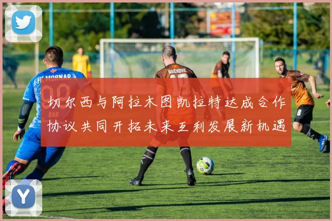 切尔西与阿拉木图凯拉特达成合作协议共同开拓未来互利发展新机遇