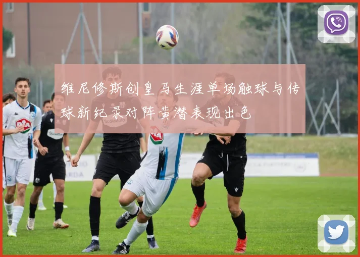 维尼修斯创皇马生涯单场触球与传球新纪录对阵黄潜表现出色