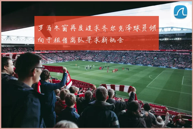 罗马冬窗再度追求齐尔克泽球员倾向于租借离队寻求新机会