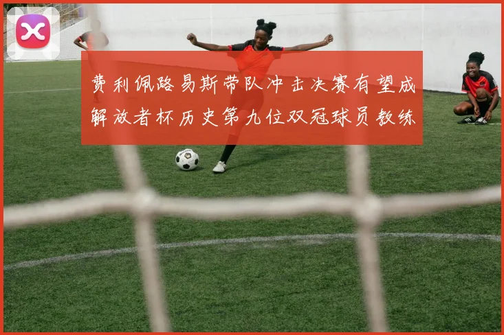 费利佩路易斯带队冲击决赛有望成解放者杯历史第九位双冠球员教练