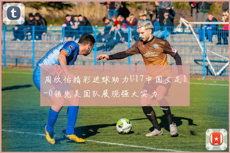 周欣怡精彩进球助力U17中国女足1-0领先美国队展现强大实力