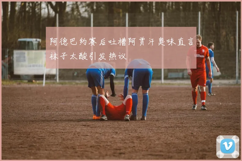 阿德巴约赛后吐槽阿贾汗臭味直言袜子太酸引发热议
