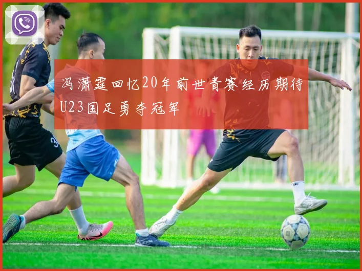 冯潇霆回忆20年前世青赛经历期待U23国足勇夺冠军