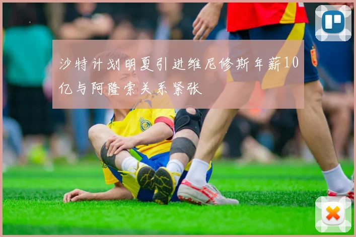 沙特计划明夏引进维尼修斯年薪10亿与阿隆索关系紧张