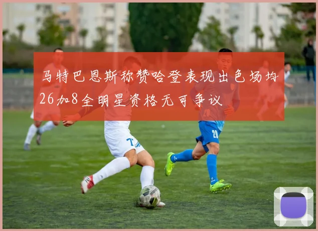 马特巴恩斯称赞哈登表现出色场均26加8全明星资格无可争议