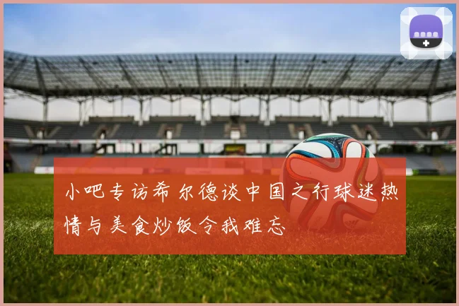 小吧专访希尔德谈中国之行球迷热情与美食炒饭令我难忘