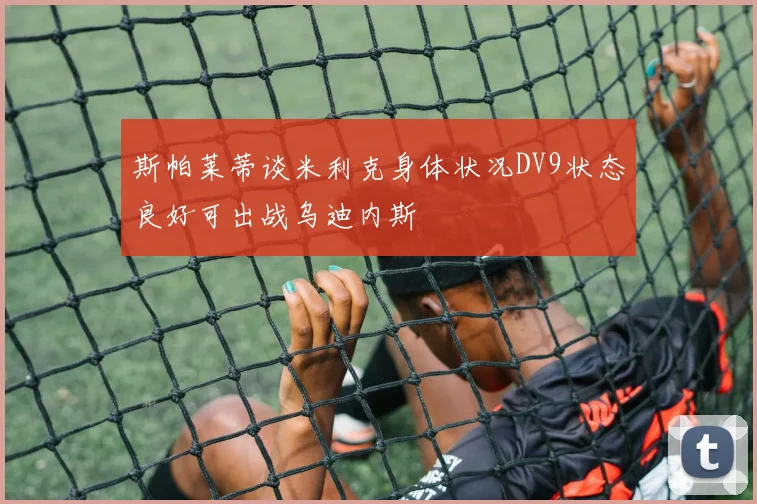 斯帕莱蒂谈米利克身体状况DV9状态良好可出战乌迪内斯