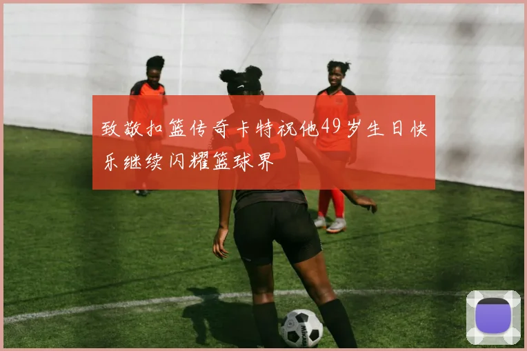 致敬扣篮传奇卡特祝他49岁生日快乐继续闪耀篮球界